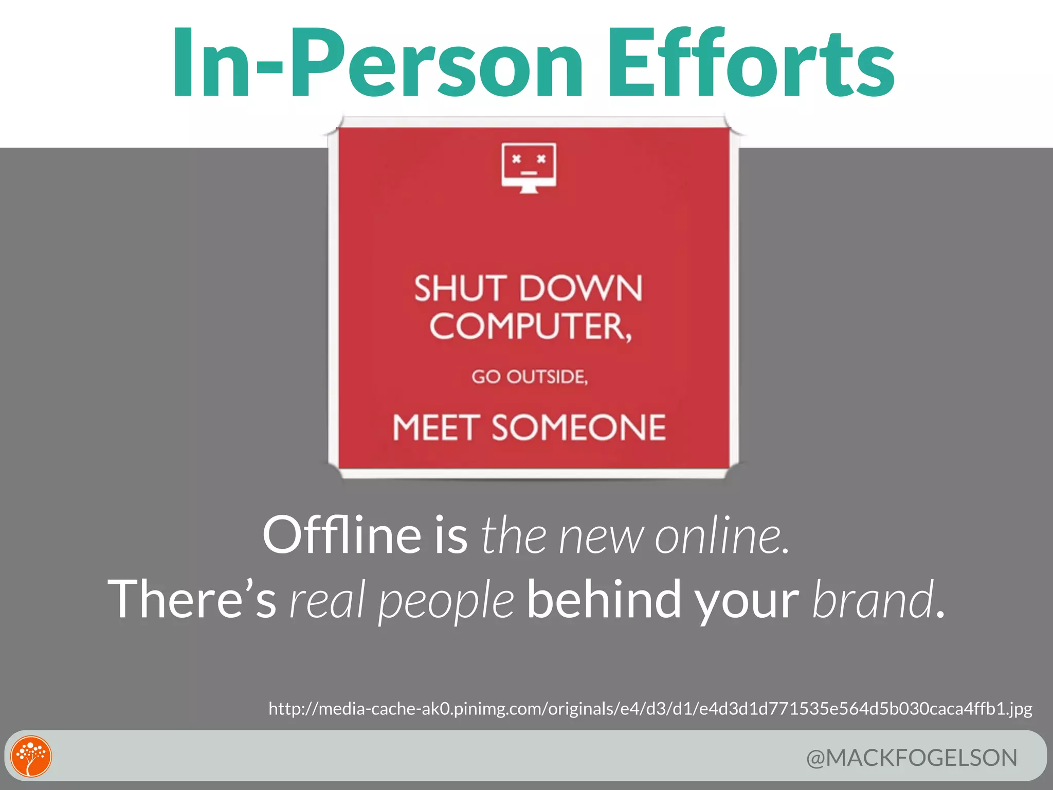 In-Person Efforts

Ofﬂine is the new online.
There’s real people behind your brand.
http://media-cache-ak0.pinimg.com/originals/e4/d3/d1/e4d3d1d771535e564d5b030caca4ffb1.jpg

@MACKFOGELSON

 