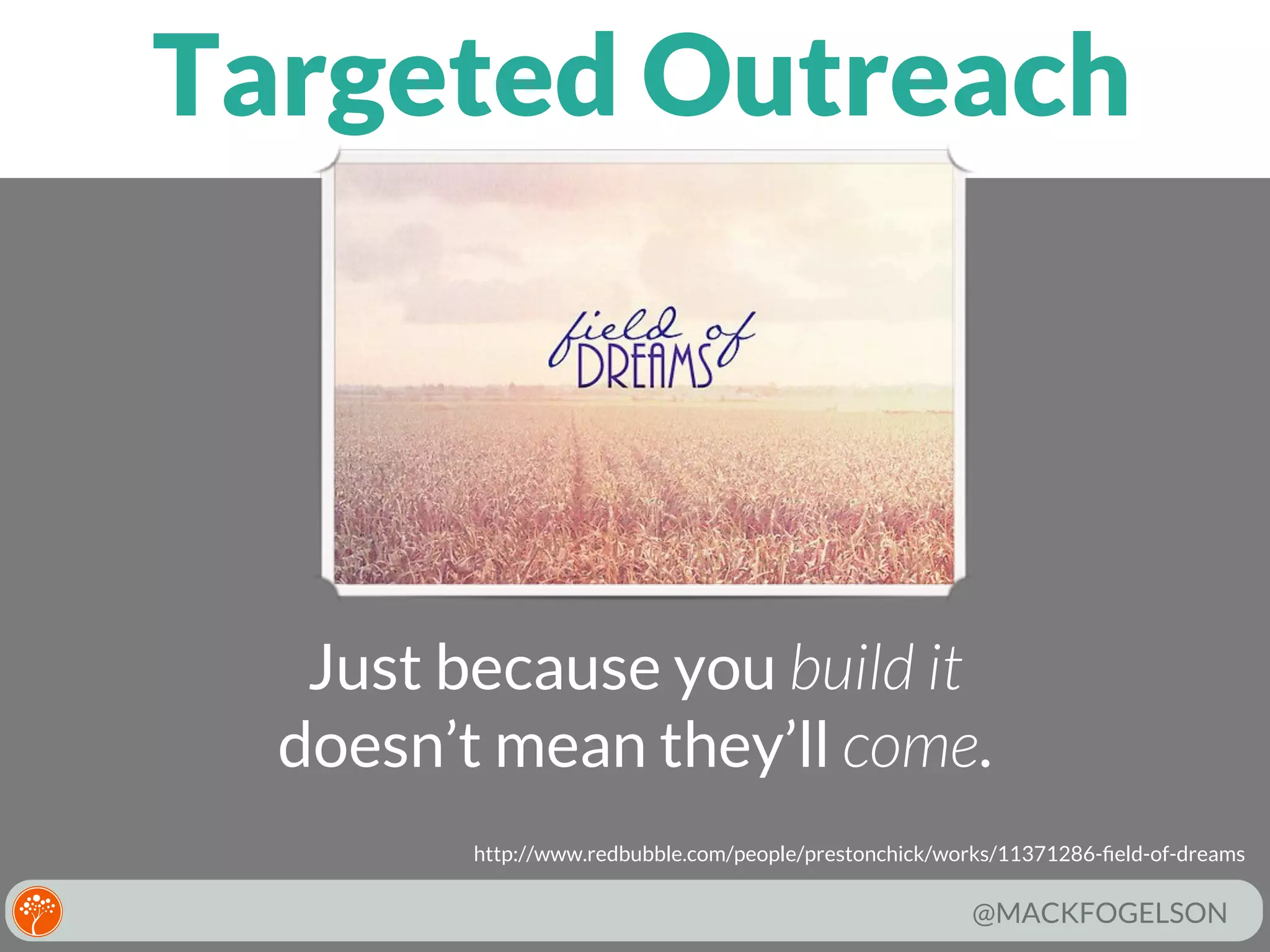 Targeted Outreach

Just because you build it
doesn’t mean they’ll come.
http://www.redbubble.com/people/prestonchick/works/11371286-ﬁeld-of-dreams

@MACKFOGELSON

 