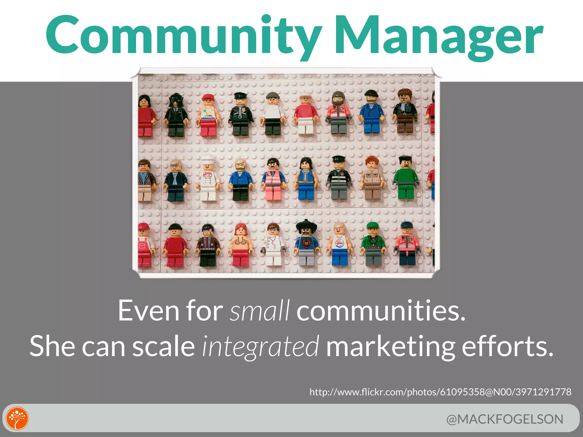 Community Manager

Even for small communities.
She can scale integrated marketing efforts.
http://www.ﬂickr.com/photos/61095358@N00/3971291778

@MACKFOGELSON

 