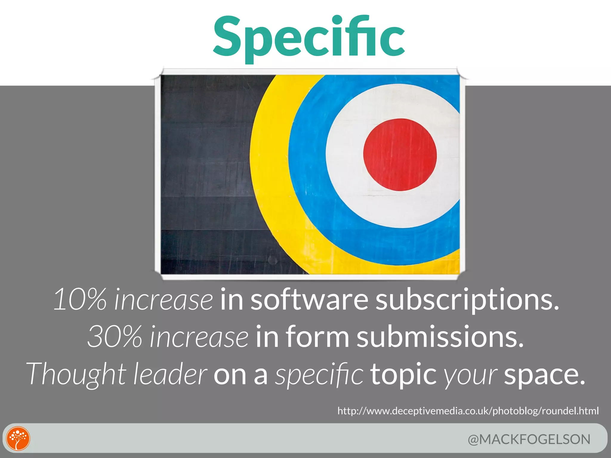 Speciﬁc

10% increase in software subscriptions.
30% increase in form submissions.
Thought leader on a speciﬁc topic your space.
http://www.deceptivemedia.co.uk/photoblog/roundel.html

@MACKFOGELSON

 