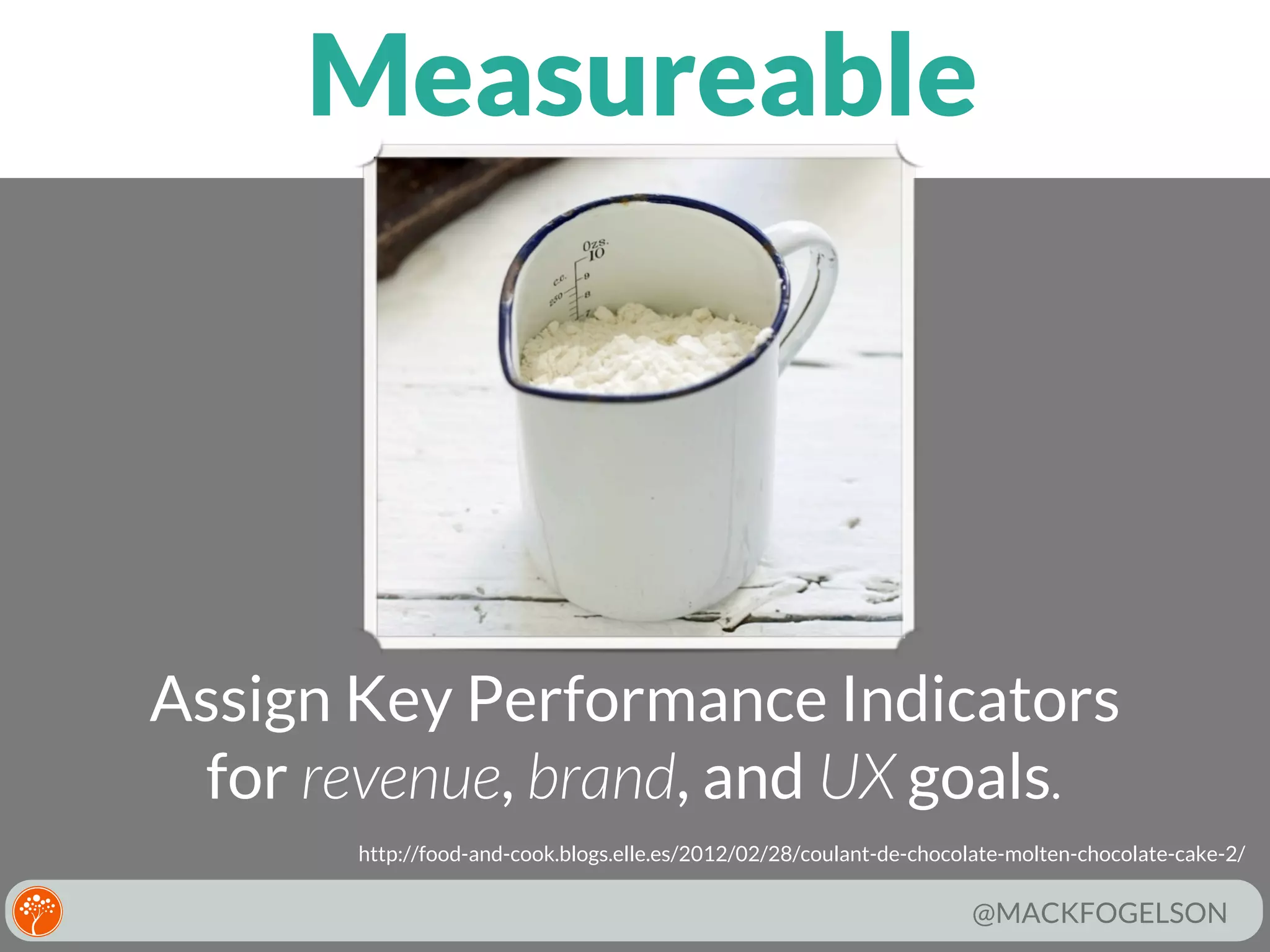 Measureable

Assign Key Performance Indicators
for revenue, brand, and UX goals.
http://food-and-cook.blogs.elle.es/2012/02/28/coulant-de-chocolate-molten-chocolate-cake-2/

@MACKFOGELSON

 