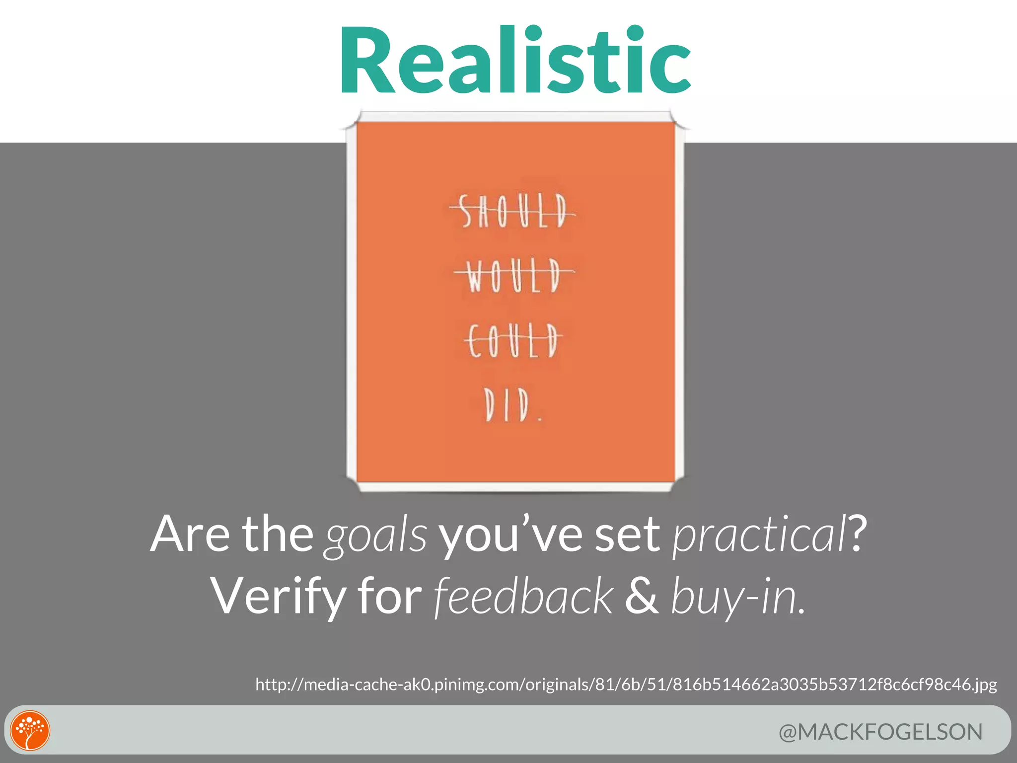 Realistic

Are the goals you’ve set practical?
Verify for feedback & buy-in.
http://media-cache-ak0.pinimg.com/originals/81/6b/51/816b514662a3035b53712f8c6cf98c46.jpg

@MACKFOGELSON

 