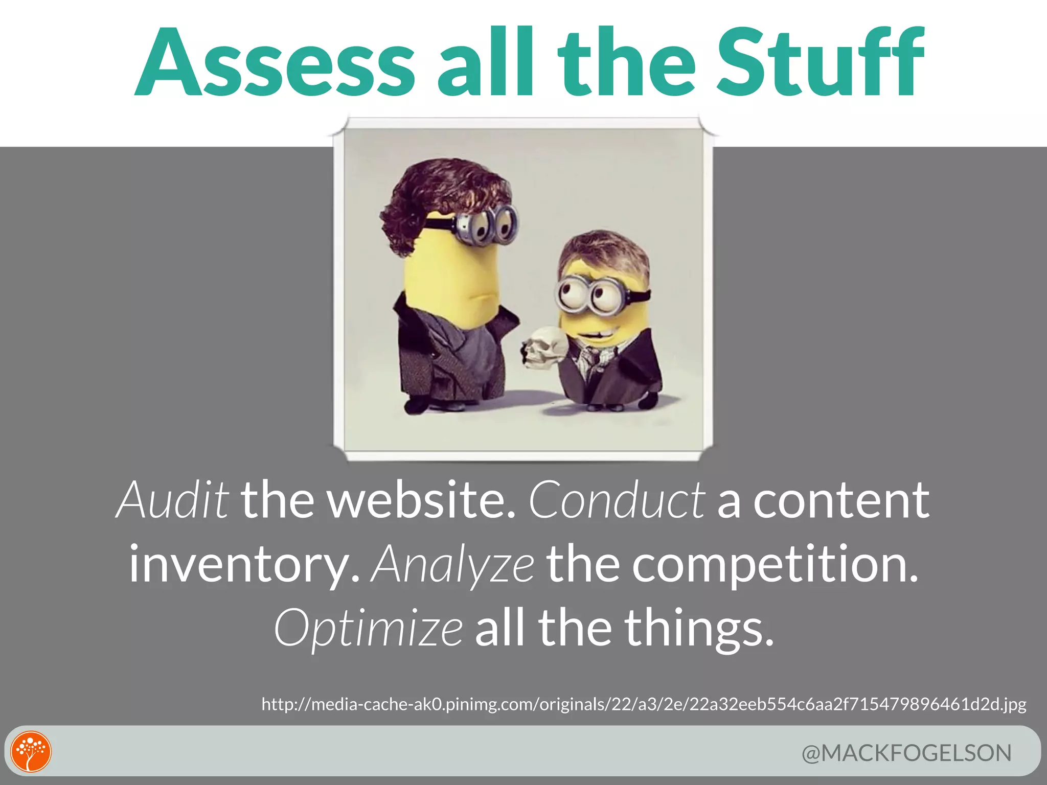 Assess all the Stuff

Audit the website. Conduct a content
inventory. Analyze the competition.
Optimize all the things.
http://media-cache-ak0.pinimg.com/originals/22/a3/2e/22a32eeb554c6aa2f715479896461d2d.jpg

@MACKFOGELSON

 