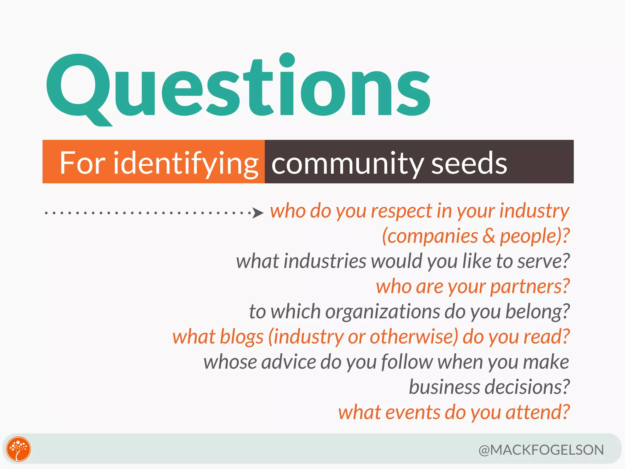 Questions
For identifying community seeds
who do you respect in your industry
(companies & people)?
what industries would you like to serve?
who are your partners?
to which organizations do you belong?
what blogs (industry or otherwise) do you read?
whose advice do you follow when you make
business decisions?
what events do you attend?
@MACKFOGELSON

 
