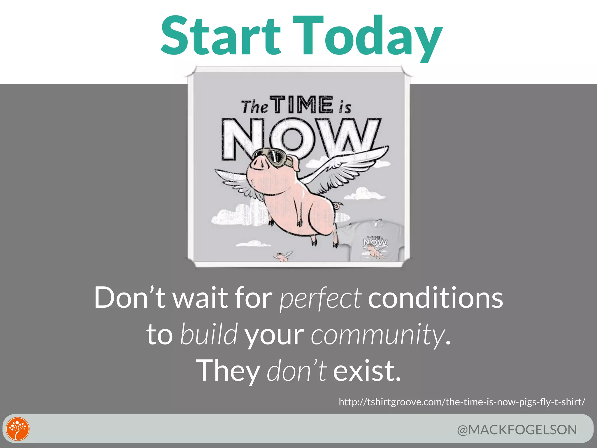 Start Today

Don’t wait for perfect conditions
to build your community.
They don’t exist.
http://tshirtgroove.com/the-time-is-now-pigs-ﬂy-t-shirt/

@MACKFOGELSON

 