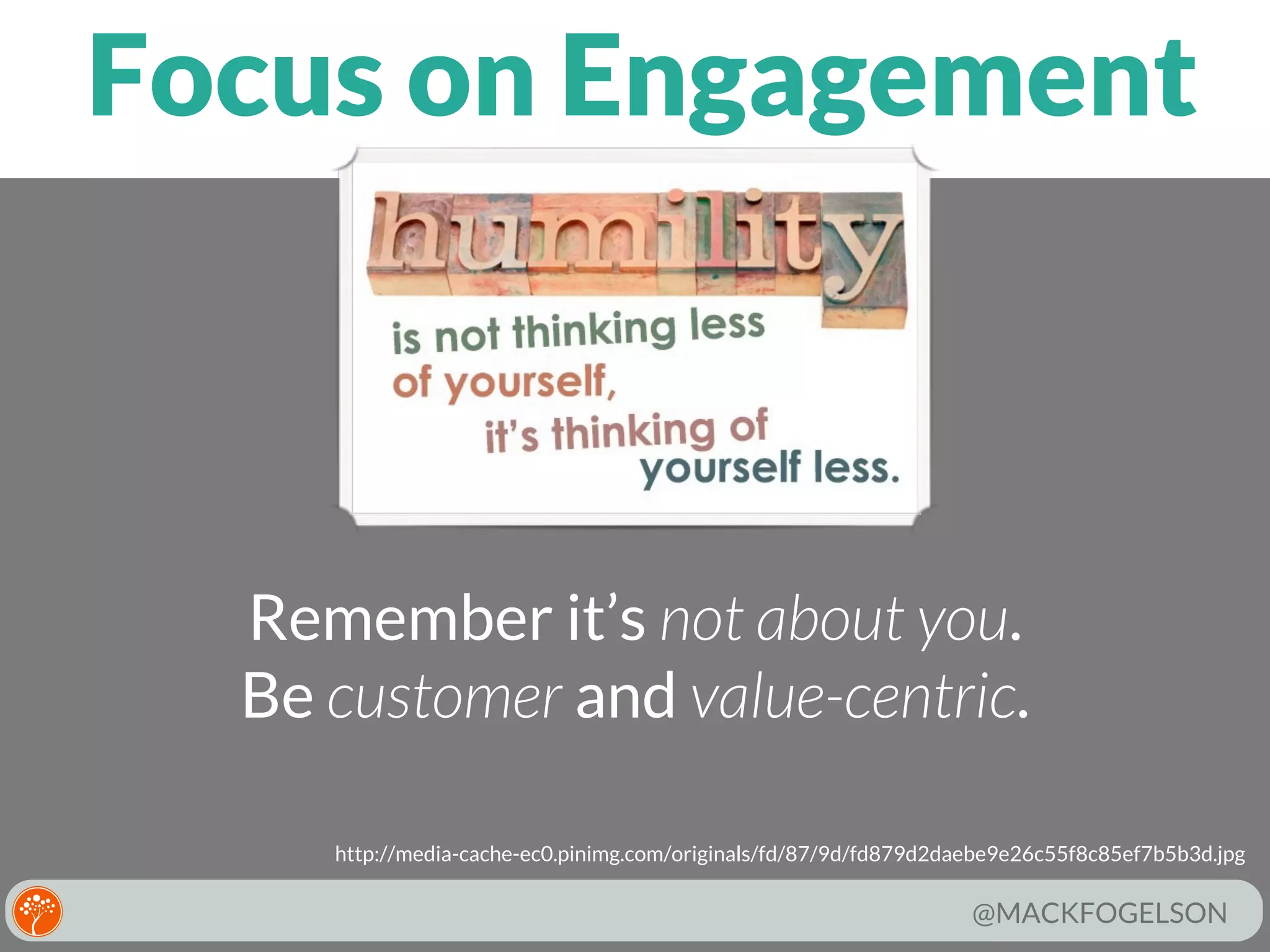 Focus on Engagement

Remember it’s not about you.
Be customer and value-centric.
http://media-cache-ec0.pinimg.com/originals/fd/87/9d/fd879d2daebe9e26c55f8c85ef7b5b3d.jpg

@MACKFOGELSON

 