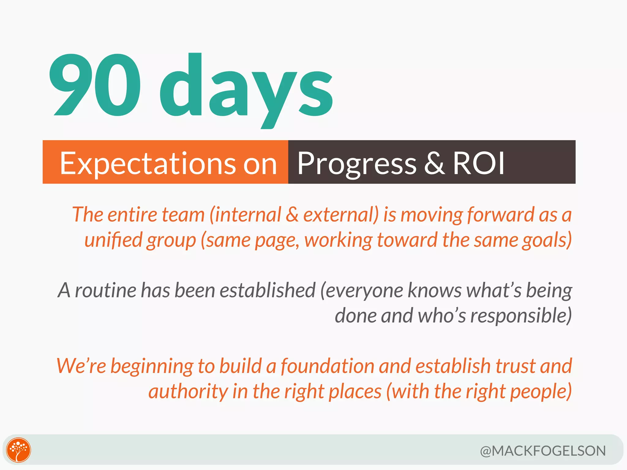 90 days
Expectations on Progress & ROI
The entire team (internal & external) is moving forward as a
uniﬁed group (same page, working toward the same goals)
A routine has been established (everyone knows what’s being
done and who’s responsible)
We’re beginning to build a foundation and establish trust and
authority in the right places (with the right people)
@MACKFOGELSON

 