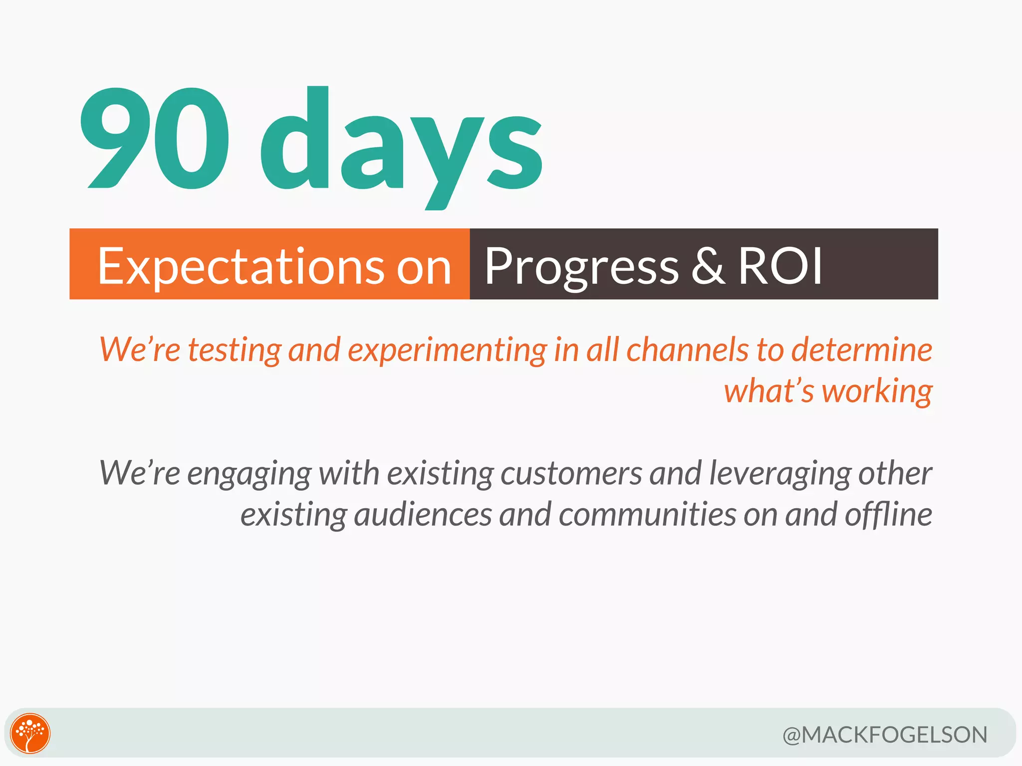 90 days
Expectations on Progress & ROI
We’re testing and experimenting in all channels to determine
what’s working
We’re engaging with existing customers and leveraging other
existing audiences and communities on and ofﬂine

@MACKFOGELSON

 
