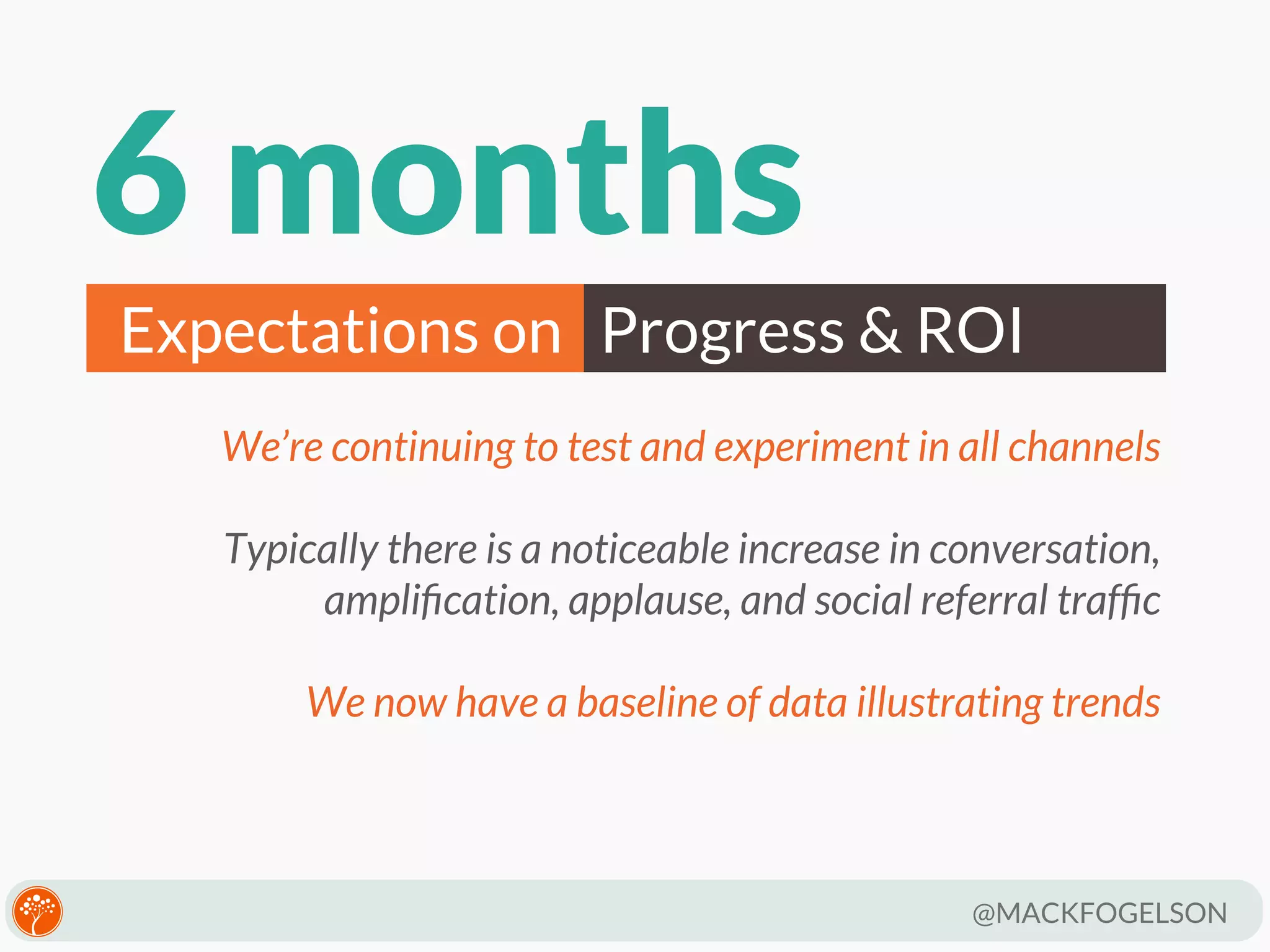 6 months
Expectations on Progress & ROI
We’re continuing to test and experiment in all channels
Typically there is a noticeable increase in conversation,
ampliﬁcation, applause, and social referral trafﬁc
We now have a baseline of data illustrating trends

@MACKFOGELSON

 