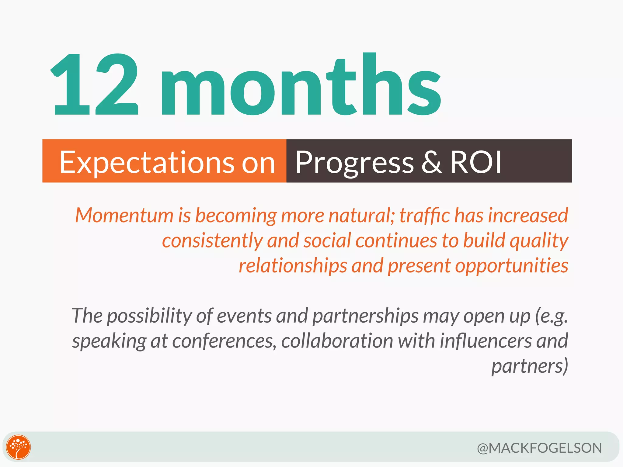 12 months
Expectations on Progress & ROI
Momentum is becoming more natural; trafﬁc has increased
consistently and social continues to build quality
relationships and present opportunities
The possibility of events and partnerships may open up (e.g.
speaking at conferences, collaboration with inﬂuencers and
partners)

@MACKFOGELSON

 