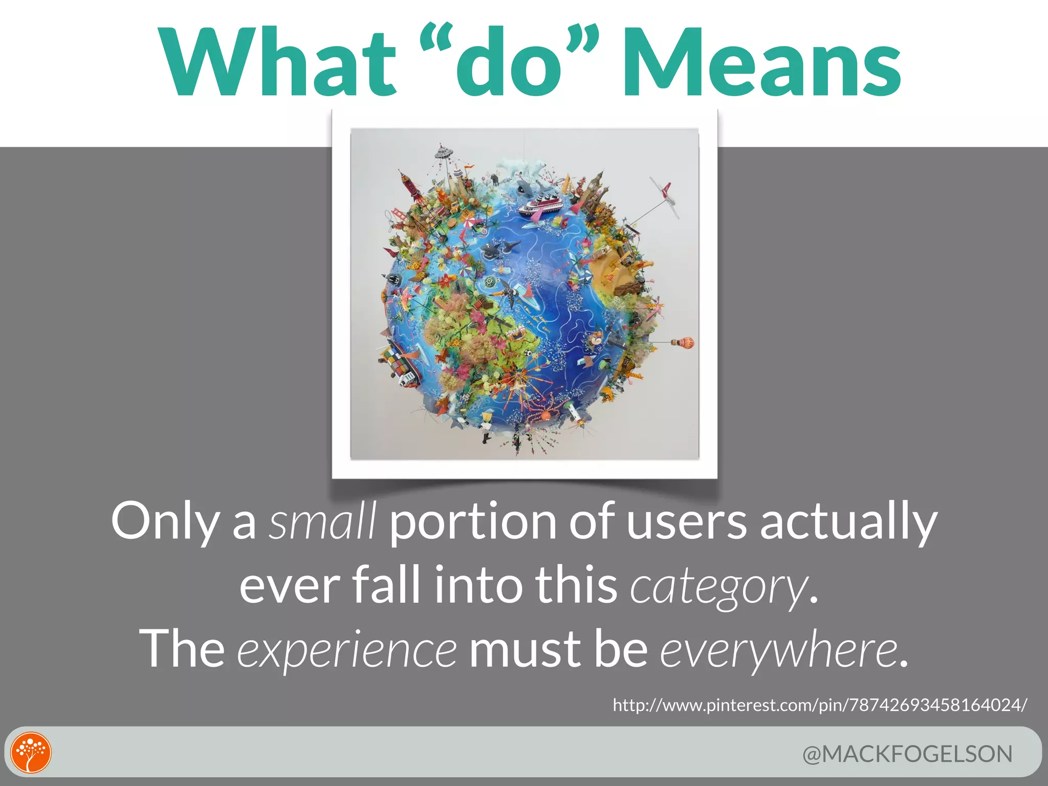 What “do” Means

Only a small portion of users actually
ever fall into this category.
The experience must be everywhere.
http://www.pinterest.com/pin/78742693458164024/

@MACKFOGELSON

 