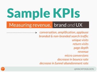 Sample KPIs
Measuring revenue, brand and UX
conversation, ampliﬁcation, applause
branded & non-branded search trafﬁc
unique visits
return visits
page depth
revenue
micro conversions
decrease in bounce rate
decrease in funnel abandonment rate
@MACKFOGELSON

 
