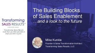 The Building Blocks
of Sales Enablement
…and a look to the future
Mike Kunkle
Sales Transformation Architect
Transforming Sales Results, LLC
Mike Kunkle
Founder & Sales Transformation Architect
Transforming Sales Results, LLC
Transforming Sales Results
more than you think possible in
ways you didn’t expect.
 