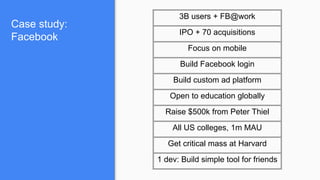 Case study:
Facebook
3B users + FB@work
IPO + 70 acquisitions
Focus on mobile
Build Facebook login
Build custom ad platform
Open to education globally
Raise $500k from Peter Thiel
All US colleges, 1m MAU
Get critical mass at Harvard
1 dev: Build simple tool for friends
 