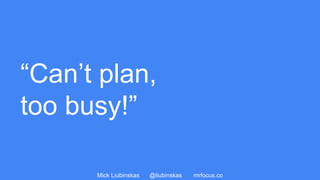 Mick Liubinskas @liubinskas mrfocus.co
“Can’t plan,
too busy!”
 