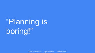Mick Liubinskas @liubinskas mrfocus.co
“Planning is
boring!”
 