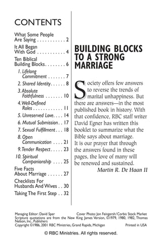 CONTENTS
What Some People
Are Saying . . . . . . . . . . . 2
It All Began
With God . . . . . . . . . . . 4        BUILDING BLOCKS
Ten Biblical                            TO A STRONG
Building Blocks. . . . . . . . 6
  1. Lifelong
                                        MARRIAGE
     Commitment . . . . . . . 7


                                        S
  2. Shared Identity . . . . . . 8             ociety offers few answers
  3. Absolute                                  to reverse the trends of
     Faithfulness . . . . . . . 10             marital unhappiness. But
  4.Well-Defined                        there are answers—in the most
     Roles . . . . . . . . . . . . 11   published book in history. With
  5. Unreserved Love. . . . 14          that confidence, RBC staff writer
  6. Mutual Submission . . 17           David Egner has written this
  7. Sexual Fulfillment . . . 18        booklet to summarize what the
  8. Open                               Bible says about marriage.
     Communication . . . . 21           It is our prayer that through
  9.Tender Respect . . . . . 23         the answers found in these
 10. Spiritual                          pages, the love of many will
     Companionship . . . . 25           be renewed and sustained.
Five Facts                                          Martin R. De Haan II
About Marriage . . . . . . 27
Checklists For
Husbands And Wives . . 30
Taking The First Step . . 32


Managing Editor: David Sper             Cover Photo: Jon Feingersh/Corbis Stock Market
Scripture quotations are from the New King James Version, ©1979, 1980, 1982, Thomas
Nelson, Inc., Publishers
Copyright ©1986, 2001 RBC Ministries, Grand Rapids, Michigan            Printed in USA

                    © RBC Ministries. All rights reserved.
 