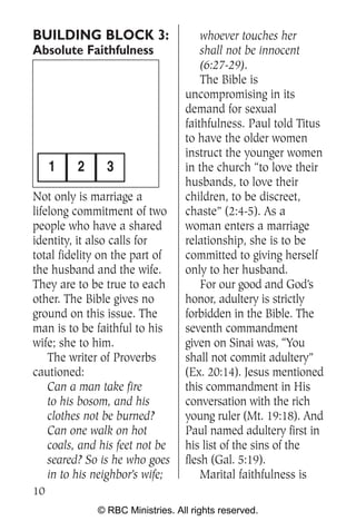 BUILDING BLOCK 3:                     whoever touches her
Absolute Faithfulness                 shall not be innocent
                                      (6:27-29).
                                      The Bible is
                                  uncompromising in its
                                  demand for sexual
                                  faithfulness. Paul told Titus
                                  to have the older women
                                  instruct the younger women
     1   2      3                 in the church “to love their
                                  husbands, to love their
Not only is marriage a            children, to be discreet,
lifelong commitment of two        chaste” (2:4-5). As a
people who have a shared          woman enters a marriage
identity, it also calls for       relationship, she is to be
total fidelity on the part of     committed to giving herself
the husband and the wife.         only to her husband.
They are to be true to each           For our good and God’s
other. The Bible gives no         honor, adultery is strictly
ground on this issue. The         forbidden in the Bible. The
man is to be faithful to his      seventh commandment
wife; she to him.                 given on Sinai was, “You
    The writer of Proverbs        shall not commit adultery”
cautioned:                        (Ex. 20:14). Jesus mentioned
    Can a man take fire           this commandment in His
    to his bosom, and his         conversation with the rich
    clothes not be burned?        young ruler (Mt. 19:18). And
    Can one walk on hot           Paul named adultery first in
    coals, and his feet not be    his list of the sins of the
    seared? So is he who goes     flesh (Gal. 5:19).
    in to his neighbor’s wife;        Marital faithfulness is
10
              © RBC Ministries. All rights reserved.
 