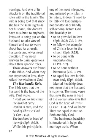 marriage. And one of its         one of the most misquoted
attacks is on the traditional    and misused principles in
roles within the family. The     Scripture, it doesn’t need to
wife is being told that since    be. Biblical leadership is
she has the same rights as       not dictatorial or blindly
her husband, she doesn’t         self-serving. Before God,
have to submit to anybody.       this headship is:
Pressure is being put on the      • to be provided in love
husband to take care of              (Eph. 5:25; Col. 3:19).
himself and not to worry          • to follow the example
about her. As a result,              of Christ’s love for the
husbands and wives need              church (Eph. 5:25).
direction. They need              • to be done with
answers to basic questions           understanding
about their specific roles.          (1 Pet. 3:7).
    Those answers are found       • to be done without
in the Bible. And when they          bitterness (Col. 3:19).
are expressed in love, they       • to equal his love for his
reflect the wisdom of God.           own body (Eph. 5:28).
    The Husband’s Role.              Marital headship does
The Bible says that the          not mean that the husband
husband is the head of the       is superior. The same verse
wife. Paul wrote:                that says the man is head
    I want you to know that      of the woman also says that
    the head of every . . .      God is the head of Christ
    woman is man, and the        (1 Cor. 11:3). And we know
    head of Christ is God        They are equal in nature.
    (1 Cor. 11:3).               Both are fully God.
    The husband is head of           The husband’s headship
    the wife (Eph. 5:23).        is functional. It helps the
    While this principle is      marriage work. When
12
             © RBC Ministries. All rights reserved.
 