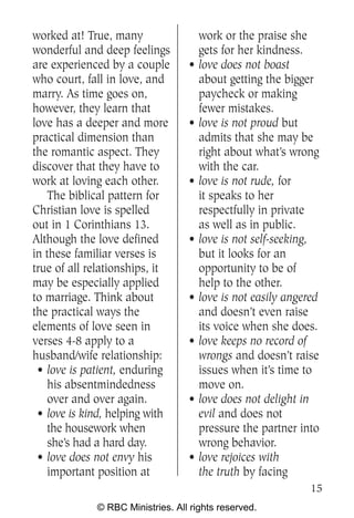 worked at! True, many                 work or the praise she
wonderful and deep feelings           gets for her kindness.
are experienced by a couple       •   love does not boast
who court, fall in love, and          about getting the bigger
marry. As time goes on,               paycheck or making
however, they learn that              fewer mistakes.
love has a deeper and more        •   love is not proud but
practical dimension than              admits that she may be
the romantic aspect. They             right about what’s wrong
discover that they have to            with the car.
work at loving each other.        •   love is not rude, for
   The biblical pattern for           it speaks to her
Christian love is spelled             respectfully in private
out in 1 Corinthians 13.              as well as in public.
Although the love defined         •   love is not self-seeking,
in these familiar verses is           but it looks for an
true of all relationships, it         opportunity to be of
may be especially applied             help to the other.
to marriage. Think about          •   love is not easily angered
the practical ways the                and doesn’t even raise
elements of love seen in              its voice when she does.
verses 4-8 apply to a             •   love keeps no record of
husband/wife relationship:            wrongs and doesn’t raise
 • love is patient, enduring          issues when it’s time to
   his absentmindedness               move on.
   over and over again.           •   love does not delight in
 • love is kind, helping with         evil and does not
   the housework when                 pressure the partner into
   she’s had a hard day.              wrong behavior.
 • love does not envy his         •   love rejoices with
   important position at              the truth by facing
                                                              15
             © RBC Ministries. All rights reserved.
 