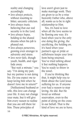 reality and changing           love aren’t given just to
   accordingly.                   make marriage work. They
 • love always protects,          are given to us by a wise
   without resorting to           heavenly Father who, above
   bitter, sarcastic criticism.   all, wants us to be in right
 • love always trusts,            relationship to Him.
   believing that our real            Yes, it’s hard to love
   security is in the Lord.       when all the love seems to
 • love always hopes,             be flowing one way. It’s
   holding to the shared          hard when you’re the only
   dreams when his job is         one doing the giving, the
   phased out.                    sacrificing, the holding on.
 • love always perseveres,        It’s hard when your
   growing even stronger in       partner’s ego or pride or
   adversity and stress.          selfishness keeps your love
 • love never fails, though       from being returned.
   youth, health, and vigor       You’ve tried talking about
   fade away.                     it but nothing happens.
   “But wait a minute,” you       You’re ready to throw in
say. “I’m doing my part,          the towel.
but my partner is not doing           If you’re thinking like
his. Do you expect me to          that, it might help you to
keep loving him when he           think about the Lord Jesus
doesn’t love me in return?”       suffering for us. If anyone
   Disillusioned husband or       ever had a reason to stop
wife, this love can change        loving, He did. But He
your life. It may not change      loved us without
your mate, but it will give       reservation, even to the
him every reason to realize       point of dying on the cross
that you are still there for      in our behalf. That is the
him. These principles of          kind of love we are to have.
16
              © RBC Ministries. All rights reserved.
 