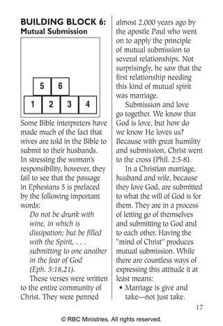 BUILDING BLOCK 6:                  almost 2,000 years ago by
Mutual Submission                  the apostle Paul who went
                                   on to apply the principle
                                   of mutual submission to
                                   several relationships. Not
                                   surprisingly, he saw that the
                                   first relationship needing
       5       6                   this kind of mutual spirit
                                   was marriage.
   1       2       3    4              Submission and love
                                   go together. We know that
Some Bible interpreters have       God is love, but how do
made much of the fact that         we know He loves us?
wives are told in the Bible to     Because with great humility
submit to their husbands.          and submission, Christ went
In stressing the woman’s           to the cross (Phil. 2:5-8).
responsibility, however, they          In a Christian marriage,
fail to see that the passage       husband and wife, because
in Ephesians 5 is prefaced         they love God, are submitted
by the following important         to what the will of God is for
words:                             them. They are in a process
    Do not be drunk with           of letting go of themselves
    wine, in which is              and submitting to God and
    dissipation; but be filled     to each other. Having the
    with the Spirit, . . .         “mind of Christ” produces
    submitting to one another      mutual submission. While
    in the fear of God             there are countless ways of
    (Eph. 5:18,21).                expressing this attitude it at
    These verses were written      least means:
to the entire community of           • Marriage is give and
Christ. They were penned               take—not just take.
                                                              17
               © RBC Ministries. All rights reserved.
 