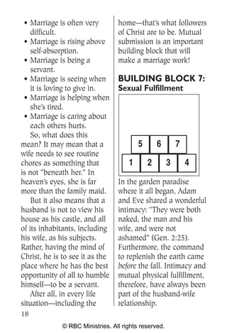 • Marriage is often very         home—that’s what followers
    difficult.                    of Christ are to be. Mutual
 • Marriage is rising above       submission is an important
    self-absorption.              building block that will
 • Marriage is being a            make a marriage work!
    servant.
 • Marriage is seeing when        BUILDING BLOCK 7:
    it is loving to give in.      Sexual Fulfillment
 • Marriage is helping when
    she’s tired.
 • Marriage is caring about
    each others hurts.
    So, what does this
mean? It may mean that a                  5       6        7
wife needs to see routine
chores as something that              1       2        3       4
is not “beneath her.” In
heaven’s eyes, she is far         In the garden paradise
more than the family maid.        where it all began, Adam
    But it also means that a      and Eve shared a wonderful
husband is not to view his        intimacy: “They were both
house as his castle, and all      naked, the man and his
of its inhabitants, including     wife, and were not
his wife, as his subjects.        ashamed” (Gen. 2:25).
Rather, having the mind of        Furthermore, the command
Christ, he is to see it as the    to replenish the earth came
place where he has the best       before the fall. Intimacy and
opportunity of all to humble      mutual physical fulfillment,
himself—to be a servant.          therefore, have always been
    After all, in every life      part of the husband-wife
situation—including the           relationship.
18
              © RBC Ministries. All rights reserved.
 