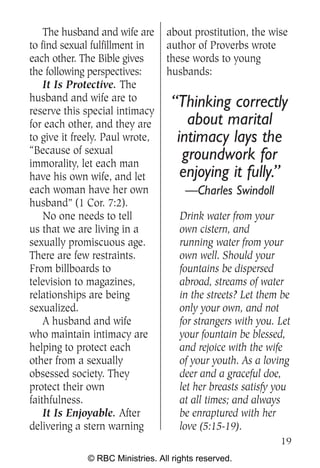 The husband and wife are      about prostitution, the wise
to find sexual fulfillment in     author of Proverbs wrote
each other. The Bible gives       these words to young
the following perspectives:       husbands:
    It Is Protective. The
husband and wife are to
reserve this special intimacy
                                    “Thinking correctly
for each other, and they are           about marital
to give it freely. Paul wrote,       intimacy lays the
“Because of sexual
immorality, let each man
                                      groundwork for
have his own wife, and let            enjoying it fully.”
each woman have her own                —Charles Swindoll
husband” (1 Cor. 7:2).
    No one needs to tell              Drink water from your
us that we are living in a            own cistern, and
sexually promiscuous age.             running water from your
There are few restraints.             own well. Should your
From billboards to                    fountains be dispersed
television to magazines,              abroad, streams of water
relationships are being               in the streets? Let them be
sexualized.                           only your own, and not
    A husband and wife                for strangers with you. Let
who maintain intimacy are             your fountain be blessed,
helping to protect each               and rejoice with the wife
other from a sexually                 of your youth. As a loving
obsessed society. They                deer and a graceful doe,
protect their own                     let her breasts satisfy you
faithfulness.                         at all times; and always
    It Is Enjoyable. After            be enraptured with her
delivering a stern warning            love (5:15-19).
                                                              19
              © RBC Ministries. All rights reserved.
 