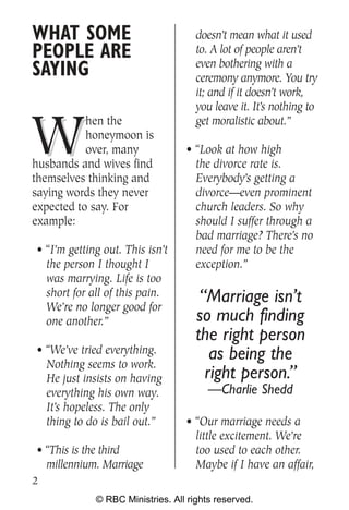 WHAT SOME                            doesn’t mean what it used
PEOPLE ARE                           to. A lot of people aren’t
                                     even bothering with a
SAYING                               ceremony anymore. You try
                                     it; and if it doesn’t work,
                                     you leave it. It’s nothing to


W
           hen the                   get moralistic about.”
           honeymoon is
           over, many             • “Look at how high
husbands and wives find             the divorce rate is.
themselves thinking and             Everybody’s getting a
saying words they never             divorce—even prominent
expected to say. For                church leaders. So why
example:                            should I suffer through a
                                    bad marriage? There’s no
• “I’m getting out. This isn’t      need for me to be the
  the person I thought I            exception.”
  was marrying. Life is too
  short for all of this pain.         “Marriage isn’t
  We’re no longer good for
  one another.”                      so much finding
                                     the right person
• “We’ve tried everything.              as being the
  Nothing seems to work.
  He just insists on having            right person.”
  everything his own way.               —Charlie Shedd
  It’s hopeless. The only
  thing to do is bail out.”       • “Our marriage needs a
                                    little excitement. We’re
• “This is the third                too used to each other.
  millennium. Marriage              Maybe if I have an affair,
2
             © RBC Ministries. All rights reserved.
 