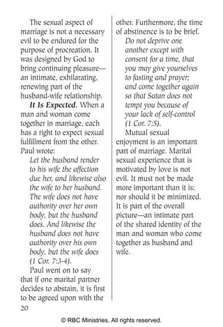The sexual aspect of          other. Furthermore, the time
marriage is not a necessary       of abstinence is to be brief.
evil to be endured for the            Do not deprive one
purpose of procreation. It            another except with
was designed by God to                consent for a time, that
bring continuing pleasure—            you may give yourselves
an intimate, exhilarating,            to fasting and prayer;
renewing part of the                  and come together again
husband-wife relationship.            so that Satan does not
    It Is Expected. When a            tempt you because of
man and woman come                    your lack of self-control
together in marriage, each            (1 Cor. 7:5).
has a right to expect sexual          Mutual sexual
fulfillment from the other.       enjoyment is an important
Paul wrote:                       part of marriage. Marital
    Let the husband render        sexual experience that is
    to his wife the affection     motivated by love is not
    due her, and likewise also    evil. It must not be made
    the wife to her husband.      more important than it is;
    The wife does not have        nor should it be minimized.
    authority over her own        It is part of the overall
    body, but the husband         picture—an intimate part
    does. And likewise the        of the shared identity of the
    husband does not have         man and woman who come
    authority over his own        together as husband and
    body, but the wife does       wife.
    (1 Cor. 7:3-4).
    Paul went on to say
that if one marital partner
decides to abstain, it is first
to be agreed upon with the
20
              © RBC Ministries. All rights reserved.
 