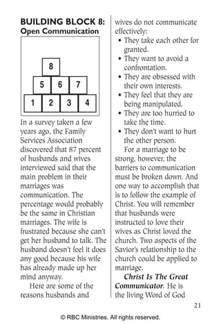 BUILDING BLOCK 8:                  wives do not communicate
Open Communication                 effectively:
                                    • They take each other for
                                       granted.
                                    • They want to avoid a
           8                           confrontation.
                                    • They are obsessed with
       5       6       7               their own interests.
                                    • They feel that they are
   1       2       3       4           being manipulated.
                                    • They are too hurried to
In a survey taken a few                take the time.
years ago, the Family               • They don’t want to hurt
Services Association                   the other person.
discovered that 87 percent             For a marriage to be
of husbands and wives              strong, however, the
interviewed said that the          barriers to communication
main problem in their              must be broken down. And
marriages was                      one way to accomplish that
communication. The                 is to follow the example of
percentage would probably          Christ. You will remember
be the same in Christian           that husbands were
marriages. The wife is             instructed to love their
frustrated because she can’t       wives as Christ loved the
get her husband to talk. The       church. Two aspects of the
husband doesn’t feel it does       Savior’s relationship to the
any good because his wife          church could be applied to
has already made up her            marriage.
mind anyway.                           Christ Is The Great
   Here are some of the            Communicator. He is
reasons husbands and               the living Word of God
                                                             21
               © RBC Ministries. All rights reserved.
 