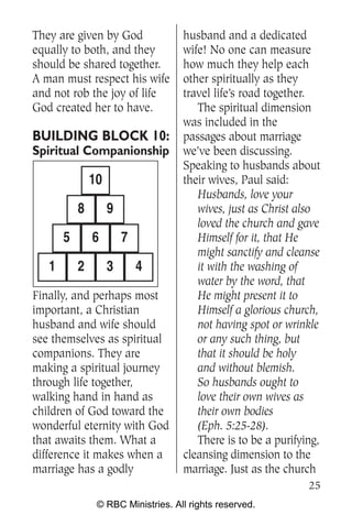 They are given by God               husband and a dedicated
equally to both, and they           wife! No one can measure
should be shared together.          how much they help each
A man must respect his wife         other spiritually as they
and not rob the joy of life         travel life’s road together.
God created her to have.               The spiritual dimension
                                    was included in the
BUILDING BLOCK 10:                  passages about marriage
Spiritual Companionship             we’ve been discussing.
                                    Speaking to husbands about
               10                   their wives, Paul said:
                                       Husbands, love your
           8        9                  wives, just as Christ also
                                       loved the church and gave
       5       6        7              Himself for it, that He
                                       might sanctify and cleanse
   1       2        3       4          it with the washing of
                                       water by the word, that
Finally, and perhaps most              He might present it to
important, a Christian                 Himself a glorious church,
husband and wife should                not having spot or wrinkle
see themselves as spiritual            or any such thing, but
companions. They are                   that it should be holy
making a spiritual journey             and without blemish.
through life together,                 So husbands ought to
walking hand in hand as                love their own wives as
children of God toward the             their own bodies
wonderful eternity with God            (Eph. 5:25-28).
that awaits them. What a               There is to be a purifying,
difference it makes when a          cleansing dimension to the
marriage has a godly                marriage. Just as the church
                                                               25
                © RBC Ministries. All rights reserved.
 