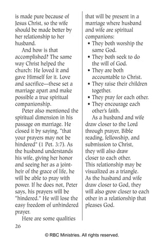 is made pure because of          that will be present in a
Jesus Christ, so the wife        marriage where husband
should be made better by         and wife are spiritual
her relationship to her          companions:
husband.                          • They both worship the
   And how is that                  same God.
accomplished? The same            • They both seek to do
way Christ helped the               the will of God.
church: He loved it and           • They are both
gave Himself for it. Love           accountable to Christ.
and sacrifice—these set a         • They raise their children
marriage apart and make             together.
possible a true spiritual         • They pray for each other.
companionship.                    • They encourage each
   Peter also mentioned the         other’s faith.
spiritual dimension in his          As a husband and wife
passage on marriage. He          draw closer to the Lord
closed it by saying, “that       through prayer, Bible
your prayers may not be          reading, fellowship, and
hindered” (1 Pet. 3:7). As       submission to Christ,
the husband understands          they will also draw
his wife, giving her honor       closer to each other.
and seeing her as a joint-       This relationship may be
heir of the grace of life, he    visualized as a triangle.
will be able to pray with        As the husband and wife
power. If he does not, Peter     draw closer to God, they
says, his prayers will be        will also grow closer to each
“hindered.” He will lose the     other in a relationship that
easy freedom of unhindered       pleases God.
prayer.
   Here are some qualities
26
             © RBC Ministries. All rights reserved.
 