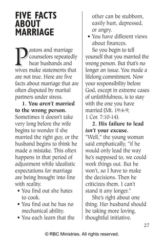 FIVE FACTS                           other can be stubborn,
ABOUT                                easily hurt, depressed,
                                     or angry.
MARRIAGE                           • You have different views
                                     about finances.


P
       astors and marriage           So you begin to tell
       counselors repeatedly     yourself that you married the
       hear husbands and         wrong person. But that’s no
wives make statements that       longer an issue. You made a
are not true. Here are five      lifelong commitment. Now
facts about marriage that are    your responsibility before
often disputed by marital        God, except in extreme cases
partners under stress.           of unfaithfulness, is to stay
   1. You aren’t married         with the one you have
to the wrong person.             married (Mt. 19:4-9;
Sometimes it doesn’t take        1 Cor. 7:10-14).
very long before the wife            2. His failure to lead
begins to wonder if she          isn’t your excuse.
married the right guy, or the    “Well,” the young woman
husband begins to think he       said emphatically, “if he
made a mistake. This often       would only lead the way
happens in that period of        he’s supposed to, we could
adjustment while idealistic      work things out. But he
expectations for marriage        won’t, so I have to make
are being brought into line      the decisions. Then he
with reality.                    criticizes them. I can’t
 • You find out she hates        stand it any longer.”
   to cook.                          She’s right about one
 • You find out he has no        thing. Her husband should
   mechanical ability.           be taking more loving,
 • You each learn that the       thoughtful initiative.
                                                           27
             © RBC Ministries. All rights reserved.
 