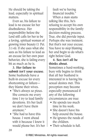 He should be taking the              fault we’re having
lead, especially in spiritual        financial trouble.”
matters.                             When a man starts
    Even so, his failure to       talking like this, he’s
lead is no excuse for her         refusing to accept his own
disobedience. Her                 responsibility in the family
responsibility before the         decision-making process.
Lord still calls for her to be    True, she did provide input.
a loving, spiritual woman of      Perhaps she was insistent.
growing inner beauty (1 Pet.      But that’s not your excuse.
3:1-6). If she uses what she      You have to stop blaming
sees as his failure to lead as    her and begin to do what’s
an excuse for her own poor        right before God.
behavior, she is failing every       4. Sex isn’t all he
bit as much as he is.             thinks about.
    3. Her failure to             Sometimes a hard-working,
submit isn’t your excuse.         busy wife begins to think
Some husbands have a              that all her husband is
built-in excuse for every         interested in is having his
shortcoming or failure—           sexual desires met. This
they blame their wives.           perception may become
 • “She’s always so pious.        especially pronounced if
    She corrects me every         any of the following
    time I try to lead family     circumstances are true:
    devotions. It’s her fault      • He spends too much
    we don’t have them               time in his work.
    anymore.”                      • She doesn’t have his
 • “She had to have this             help around the house.
    house. I went ahead            • He ignores the needs of
    with it because I knew it        the children.
    would please her. It’s her     • Their schedule is full.
28
              © RBC Ministries. All rights reserved.
 