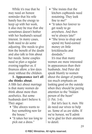 While it’s true that he       • “She insists that the
may need an honest                  kitchen cupboards need
reminder that his wife              restaining. They look
barely has the energy to            fine to me!”
keep up with her work,            • “It takes her forever to
it also may be true that she        get ready to go
sometimes doesn’t bother            anywhere. And then
with her husband’s sexual           we’re always late!”
interest. In many cases,          • “She loves to shop and
both need to do some                spend my hard-earned
adjusting. She needs to give        money on little
him the benefit of the doubt        knickknacks and
and also talk to him about          doodads.”
her needs. Some couples             It’s true that many
need to plan a regular           women are more interested
evening together or, if          in appearances than their
finances allow, a few days       husbands. And Peter did
away without the children.       speak bluntly to women
    5. Appearance isn’t all      about the danger of putting
she thinks about.                too much emphasis on
A fifth fact about marriage      looking good on the outside
is that many women do            when they should be paying
think about more than            attention to the “hidden
aesthetics. But some             person of the heart”
husbands don’t believe it.       (1 Pet. 3:4).
They argue:                         But let’s face it, men. We
  • “She always wants to         do need our wives to help
    buy something new for        us. Some of us are slobs. If
    the house.”                  we’re honest, we’ll admit
  • “It takes her too long to    we’re glad for their attention
    pick out a dress.”           to detail.
                                                            29
             © RBC Ministries. All rights reserved.
 