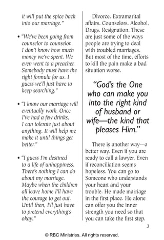 it will put the spice back        Divorce. Extramarital
  into our marriage.”            affairs. Counselors. Alcohol.
                                 Drugs. Resignation. These
• “We’ve been going from         are just some of the ways
  counselor to counselor.        people are trying to deal
  I don’t know how much          with troubled marriages.
  money we’ve spent. We          But most of the time, efforts
  even went to a preacher.       to kill the pain make a bad
  Somebody must have the         situation worse.
  right formula for us. I
  guess we’ll just have to          “God’s the One
  keep searching.”
                                  who can make you
• “I know our marriage will       into the right kind
  eventually work. Once              of husband or
  I’ve had a few drinks,
  I can tolerate just about       wife—the kind that
  anything. It will help me          pleases Him.”
  make it until things get
  better.”                           There is another way—a
                                 better way. Even if you are
• “I guess I’m destined          ready to call a lawyer. Even
  to a life of unhappiness.      if reconciliation seems
  There’s nothing I can do       hopeless. You can go to
  about my marriage.             Someone who understands
  Maybe when the children        your heart and your
  all leave home I’ll have       trouble. He made marriage
  the courage to get out.        in the first place. He alone
  Until then, I’ll just have     can offer you the inner
  to pretend everything’s        strength you need so that
  okay.”                         you can take the first step.
                                                            3
             © RBC Ministries. All rights reserved.
 