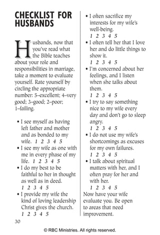 CHECKLIST FOR                     • I often sacrifice my
HUSBANDS                            interests for my wife’s
                                    well-being.
                                    1 2 3 4 5


H
         usbands, now that        • I often tell her that I love
         you’ve read what           her and do little things to
         the Bible teaches          show it.
about your role and                 1 2 3 4 5
responsibilities in marriage,     • I’m concerned about her
take a moment to evaluate           feelings, and I listen
yourself. Rate yourself by          when she talks about
circling the appropriate            them.
number: 5–excellent; 4–very         1 2 3 4 5
good; 3–good; 2–poor;             • I try to say something
1–failing.                          nice to my wife every
                                    day and don’t go to sleep
 • I see myself as having           angry.
   left father and mother           1 2 3 4 5
   and as bonded to my            • I do not use my wife’s
   wife. 1 2 3 4 5                  shortcomings as excuses
 • I see my wife as one with        for my own failures.
   me in every phase of my          1 2 3 4 5
   life. 1 2 3 4 5                • I talk about spiritual
 • I do my best to be               matters with her, and I
   faithful to her in thought       often pray for her and
   as well as in deed.              with her.
   1 2 3 4 5                        1 2 3 4 5
 • I provide my wife the         Now have your wife
   kind of loving leadership     evaluate you. Be open
   Christ gives the church.      to areas that need
   1 2 3 4 5                     improvement.
30
             © RBC Ministries. All rights reserved.
 