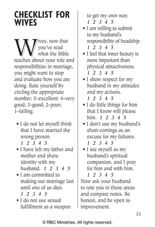 CHECKLIST FOR                       to get my own way.
WIVES                               1 2 3 4 5
                                  • I am willing to submit
                                    to my husband’s


W
            ives, now that          responsibility of headship.
            you’ve read             1 2 3 4 5
            what the Bible        • I feel that inner beauty is
teaches about your role and         more important than
responsibilities in marriage,       physical attractiveness.
you might want to stop              1 2 3 4 5
and evaluate how you are          • I show respect for my
doing. Rate yourself by             husband in my attitudes
circling the appropriate            and my actions.
number: 5–excellent; 4–very         1 2 3 4 5
good; 3–good; 2–poor;             • I do little things for him
1–failing.                          that I know will please
                                    him. 1 2 3 4 5
 • I do not let myself think      • I don’t use my husband’s
   that I have married the          short-comings as an
   wrong person.                    excuse for my failures.
   1 2 3 4 5                        1 2 3 4 5
 • I have left my father and      • I see myself as my
   mother and share                 husband’s spiritual
   identity with my                 companion, and I pray
   husband. 1 2 3 4 5               for him and with him.
 • I am committed to                1 2 3 4 5
   making our marriage last      Now ask your husband
   until one of us dies.         to rate you in these areas
   1 2 3 4 5                     and compare notes. Be
 • I do not use sexual           honest, and be open to
   fulfillment as a weapon       improvement.
                                                            31
             © RBC Ministries. All rights reserved.
 