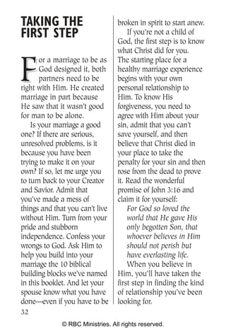 TAKING THE                        broken in spirit to start anew.
FIRST STEP                            If you’re not a child of
                                  God, the first step is to know
                                  what Christ did for you.


F
       or a marriage to be as     The starting place for a
       God designed it, both      healthy marriage experience
       partners need to be        begins with your own
right with Him. He created        personal relationship to
marriage in part because          Him. To know His
He saw that it wasn’t good        forgiveness, you need to
for man to be alone.              agree with Him about your
    Is your marriage a good       sin, admit that you can’t
one? If there are serious,        save yourself, and then
unresolved problems, is it        believe that Christ died in
because you have been             your place to take the
trying to make it on your         penalty for your sin and then
own? If so, let me urge you       rose from the dead to prove
to turn back to your Creator      it. Read the wonderful
and Savior. Admit that            promise of John 3:16 and
you’ve made a mess of             claim it for yourself:
things and that you can’t live        For God so loved the
without Him. Turn from your           world that He gave His
pride and stubborn                    only begotten Son, that
independence. Confess your            whoever believes in Him
wrongs to God. Ask Him to             should not perish but
help you build into your              have everlasting life.
marriage the 10 biblical              When you believe in
building blocks we’ve named       Him, you’ll have taken the
in this booklet. And let your     first step in finding the kind
spouse know what you have         of relationship you’ve been
done—even if you have to be       looking for.
32
              © RBC Ministries. All rights reserved.
 