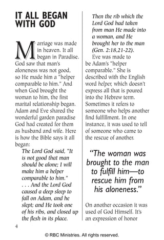 IT ALL BEGAN                         Then the rib which the
WITH GOD                             Lord God had taken
                                     from man He made into
                                     a woman, and He


M
            arriage was made         brought her to the man
            in heaven. It all        (Gen. 2:18,21-22).
            began in Paradise.       Eve was made to
God saw that man’s                be Adam’s “helper
aloneness was not good,           comparable.” She is
so He made him a “helper          described with the English
comparable to him.” And           word helper, which doesn’t
when God brought the              express all that is poured
woman to him, the first           into the Hebrew term.
marital relationship began.       Sometimes it refers to
Adam and Eve shared the           someone who helps another
wonderful garden paradise         find fulfillment. In one
God had created for them          instance, it was used to tell
as husband and wife. Here         of someone who came to
is how the Bible says it all      the rescue of another.
began:
    The Lord God said, “It
    is not good that man
                                    “The woman was
    should be alone; I will        brought to the man
    make him a helper               to fulfill him—to
    comparable to him.”
    . . . And the Lord God
                                     rescue him from
    caused a deep sleep to            his aloneness.”
    fall on Adam, and he
    slept; and He took one        On another occasion it was
    of his ribs, and closed up    used of God Himself. It’s
    the flesh in its place.       an expression of honor
4
              © RBC Ministries. All rights reserved.
 