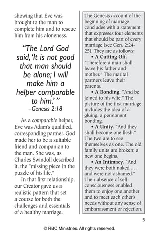 showing that Eve was               The Genesis account of the
brought to the man to              beginning of marriage
complete him and to rescue         concludes with a statement
him from his aloneness.            that expresses four elements
                                   that should be part of every
                                   marriage (see Gen. 2:24-
  “The Lord God                    25). They are as follows:
said, ‘It is not good                  • A Cutting Off.
                                   “Therefore a man shall
 that man should                   leave his father and
  be alone; I will                 mother.” The marital
                                   partners leave their
   make him a                      parents.
helper comparable                      • A Bonding. “And be
                                   joined to his wife.” The
      to him.’ ”                   picture of the first marriage
       –Genesis 2:18               includes the idea of a
                                   gluing, a permanent
     As a comparable helper,       bonding.
Eve was Adam’s qualified,              • A Unity. “And they
corresponding partner. God         shall become one flesh.”
made her to be a suitable          The two are to see
friend and companion to            themselves as one. The old
                                   family units are broken; a
the man. She was, as               new one begins.
Charles Swindoll described             • An Intimacy. “And
it, the “missing piece in the      they were both naked . . .
puzzle of his life.”               and were not ashamed.”
    In that first relationship,    Their absence of self-
our Creator gave us a              consciousness enabled
realistic pattern that set         them to enjoy one another
a course for both the              and to meet each other’s
                                   needs without any sense of
challenges and essentials
                                   embarrassment or rejection.
of a healthy marriage.
                                                               5
              © RBC Ministries. All rights reserved.
 