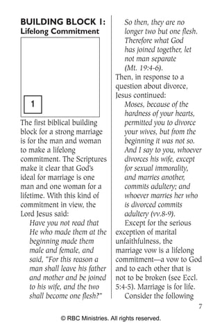 BUILDING BLOCK 1:                    So then, they are no
Lifelong Commitment                  longer two but one flesh.
                                     Therefore what God
                                     has joined together, let
                                     not man separate
                                     (Mt. 19:4-6).
                                  Then, in response to a
                                  question about divorce,
                                  Jesus continued:
   1                                 Moses, because of the
                                     hardness of your hearts,
The first biblical building          permitted you to divorce
block for a strong marriage          your wives, but from the
is for the man and woman             beginning it was not so.
to make a lifelong                   And I say to you, whoever
commitment. The Scriptures           divorces his wife, except
make it clear that God’s             for sexual immorality,
ideal for marriage is one            and marries another,
man and one woman for a              commits adultery; and
lifetime. With this kind of          whoever marries her who
commitment in view, the              is divorced commits
Lord Jesus said:                     adultery (vv.8-9).
    Have you not read that           Except for the serious
    He who made them at the       exception of marital
    beginning made them           unfaithfulness, the
    male and female, and          marriage vow is a lifelong
    said, “For this reason a      commitment—a vow to God
    man shall leave his father    and to each other that is
    and mother and be joined      not to be broken (see Eccl.
    to his wife, and the two      5:4-5). Marriage is for life.
    shall become one flesh?”         Consider the following
                                                             7
              © RBC Ministries. All rights reserved.
 