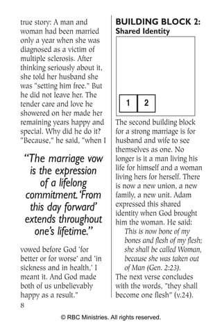 true story: A man and            BUILDING BLOCK 2:
woman had been married           Shared Identity
only a year when she was
diagnosed as a victim of
multiple sclerosis. After
thinking seriously about it,
she told her husband she
was “setting him free.” But
he did not leave her. The
tender care and love he              1      2
showered on her made her
remaining years happy and        The second building block
special. Why did he do it?       for a strong marriage is for
“Because,” he said, “when I      husband and wife to see
                                 themselves as one. No
 “The marriage vow               longer is it a man living his
                                 life for himself and a woman
  is the expression              living hers for herself. There
     of a lifelong               is now a new union, a new
 commitment.‘From                family, a new unit. Adam
                                 expressed this shared
  this day forward’              identity when God brought
 extends throughout              him the woman. He said:
    one’s lifetime.”                 This is now bone of my
                                     bones and flesh of my flesh;
vowed before God ‘for                she shall be called Woman,
better or for worse’ and ‘in         because she was taken out
sickness and in health,’ I           of Man (Gen. 2:23).
meant it. And God made           The next verse concludes
both of us unbelievably          with the words, ”they shall
happy as a result.”              become one flesh” (v.24).
8
             © RBC Ministries. All rights reserved.
 