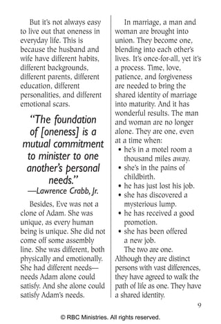 But it’s not always easy         In marriage, a man and
to live out that oneness in      woman are brought into
everyday life. This is           union. They become one,
because the husband and          blending into each other’s
wife have different habits,      lives. It’s once-for-all, yet it’s
different backgrounds,           a process. Time, love,
different parents, different     patience, and forgiveness
education, different             are needed to bring the
personalities, and different     shared identity of marriage
emotional scars.                 into maturity. And it has
                                 wonderful results. The man
  “The foundation                and woman are no longer
  of [oneness] is a              alone. They are one, even
                                 at a time when:
mutual commitment                  • he’s in a motel room a
 to minister to one                  thousand miles away.
 another’s personal                • she’s in the pains of
                                     childbirth.
       needs.”                     • he has just lost his job.
  —Lawrence Crabb, Jr.             • she has discovered a
   Besides, Eve was not a            mysterious lump.
clone of Adam. She was             • he has received a good
unique, as every human               promotion.
being is unique. She did not       • she has been offered
come off some assembly               a new job.
line. She was different, both        The two are one.
physically and emotionally.      Although they are distinct
She had different needs—         persons with vast differences,
needs Adam alone could           they have agreed to walk the
satisfy. And she alone could     path of life as one. They have
satisfy Adam’s needs.            a shared identity.
                                                                 9
             © RBC Ministries. All rights reserved.
 