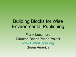 Building Blocks for Wise Environmental Publishing Frank Locantore Director, Better Paper Project www.BetterPaper.org Green America 