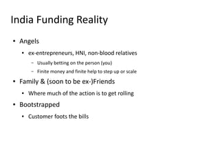 India Funding Reality
●   Angels
    ●   ex-entrepreneurs, HNI, non-blood relatives
         –   Usually betting on the person (you)
         –   Finite money and finite help to step up or scale
●   Family & (soon to be ex-)Friends
    ●   Where much of the action is to get rolling
●   Bootstrapped
    ●   Customer foots the bills
 