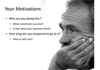 Your Motivations
●   Why are you doing this?
    ●   What constitutes success?
    ●   Is that what your partners think?
●   How long are you prepared to go at it?
    ●   Why or why not?
 