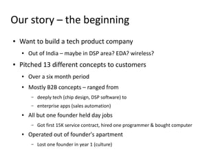 Our story – the beginning
●   Want to build a tech product company
    ●   Out of India – maybe in DSP area? EDA? wireless?
●   Pitched 13 different concepts to customers
    ●   Over a six month period
    ●   Mostly B2B concepts – ranged from
         –   deeply tech (chip design, DSP software) to
         –   enterprise apps (sales automation)
    ●   All but one founder held day jobs
         –   Got first 15K service contract, hired one programmer & bought computer
    ●   Operated out of founder's apartment
         –   Lost one founder in year 1 (culture)
 