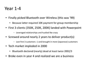 Year 1-4
●   Finally picked Bluetooth over Wireless (this was '99)
    ●   Because latter required 10K payment for group membership
●   First 3 clients (350K, 250K, 200K) landed with Powerpoint
         –   Leveraged relationships and hustled like crazy
●   Screwed around nearly 2 years to deliver product(s)
         –   Lost first 3 customers :-) and brought in more (Japanese) customers
●   Tech market imploded in 2000
    ●   Bluetooth declared (nearly) dead at least twice 2002/3
●   Broke even in year 4 and realized we are a business
 